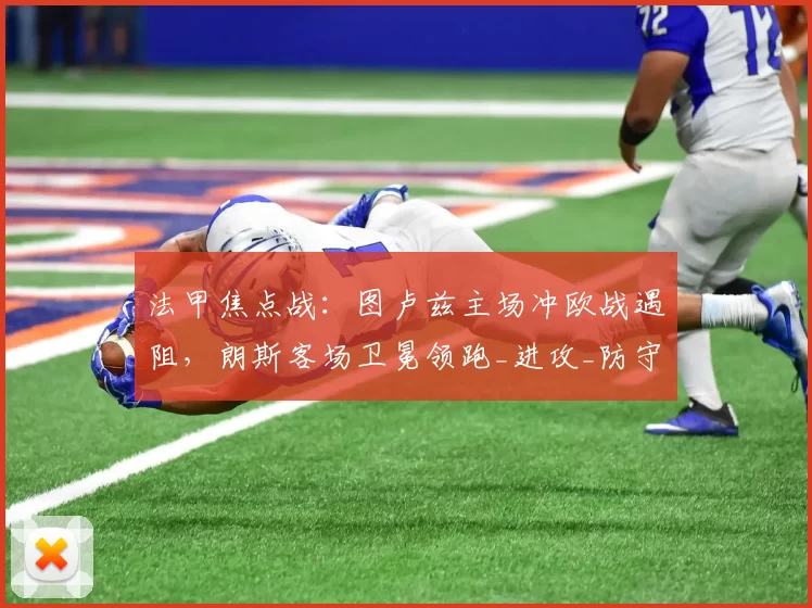 法甲焦点战：图卢兹主场冲欧战遇阻，朗斯客场卫冕领跑_进攻_防守_状态