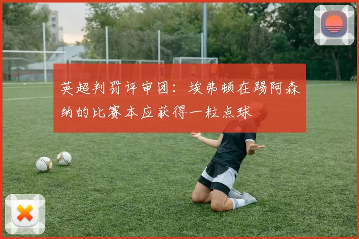 英超判罚评审团：埃弗顿在踢阿森纳的比赛本应获得一粒点球