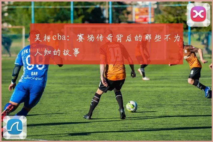 吴柯cba：赛场传奇背后的那些不为人知的故事