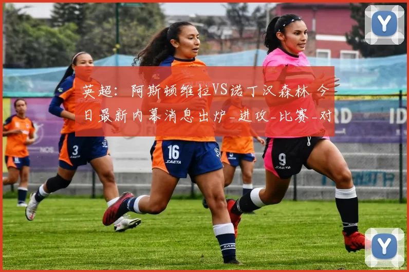 英超：阿斯顿维拉VS诺丁汉森林 今日最新内幕消息出炉_进攻_比赛_对手