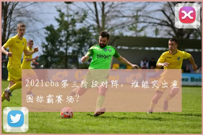 2021cba第三阶段对阵，谁能突出重围称霸赛场？