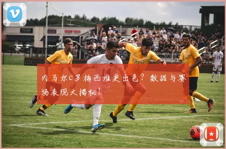 内马尔c罗梅西谁更出色？数据与赛场表现大揭秘！