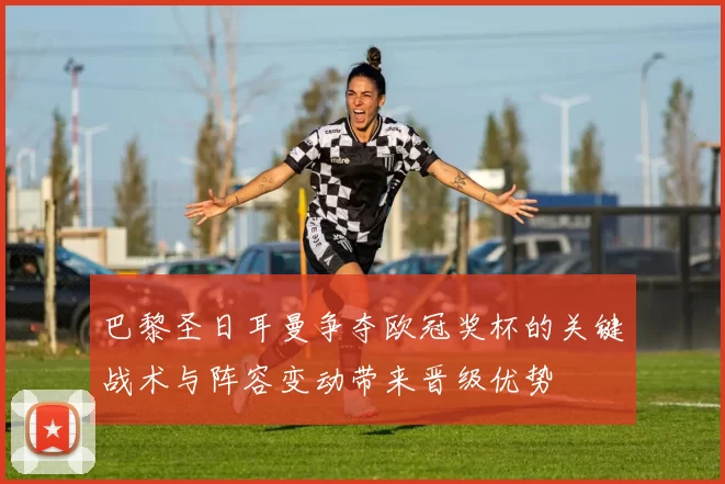 巴黎圣日耳曼争夺欧冠奖杯的关键战术与阵容变动带来晋级优势